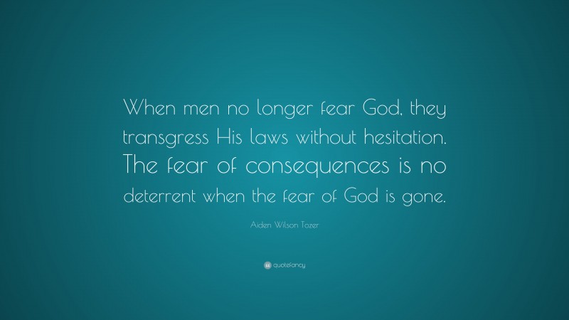 Aiden Wilson Tozer Quote: “When men no longer fear God, they transgress His laws without hesitation. The fear of consequences is no deterrent when the fear of God is gone.”