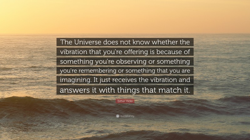 Esther Hicks Quote: “The Universe does not know whether the vibration that you’re offering is because of something you’re observing or something you’re remembering or something that you are imagining. It just receives the vibration and answers it with things that match it.”