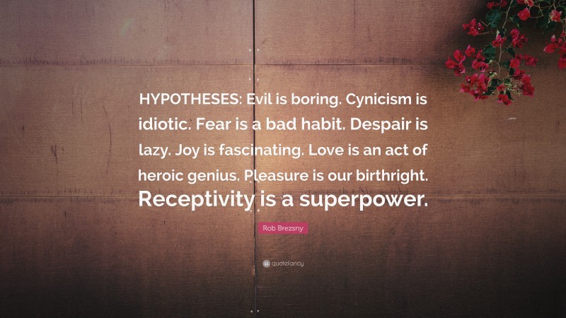 Rob Brezsny Quote: “HYPOTHESES: Evil is boring. Cynicism is idiotic. Fear is a bad habit. Despair is lazy. Joy is fascinating. Love is an act of heroic genius. Pleasure is our birthright. Receptivity is a superpower.”