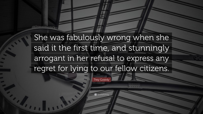 Trey Gowdy Quote: “She was fabulously wrong when she said it the first time, and stunningly arrogant in her refusal to express any regret for lying to our fellow citizens.”