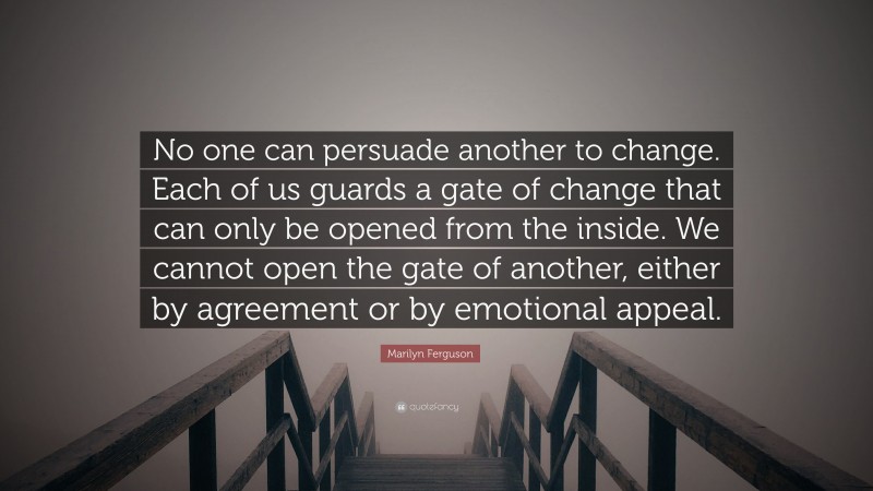 Marilyn Ferguson Quote: “No one can persuade another to change. Each of us guards a gate of change that can only be opened from the inside. We cannot open the gate of another, either by agreement or by emotional appeal.”