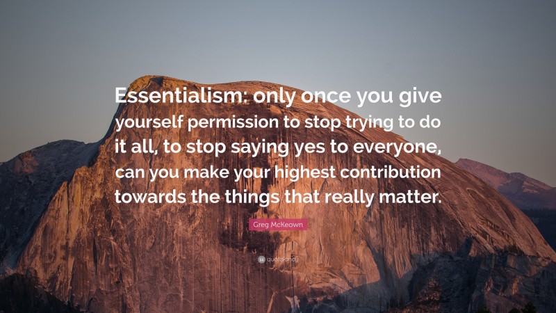 Greg McKeown Quote: “Essentialism: only once you give yourself permission to stop trying to do it all, to stop saying yes to everyone, can you make your highest contribution towards the things that really matter.”