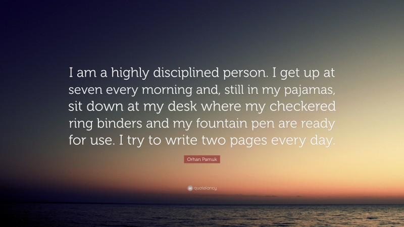 Orhan Pamuk Quote: “I am a highly disciplined person. I get up at seven every morning and, still in my pajamas, sit down at my desk where my checkered ring binders and my fountain pen are ready for use. I try to write two pages every day.”