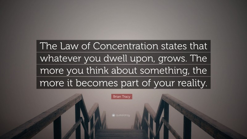 Brian Tracy Quote: “The Law of Concentration states that whatever you dwell upon, grows. The more you think about something, the more it becomes part of your reality.”