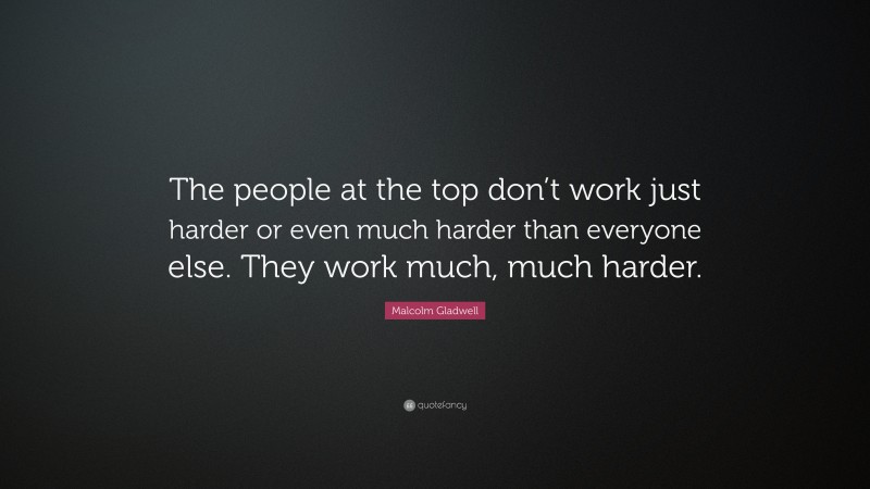 Malcolm Gladwell Quote: “The people at the top don’t work just harder or even much harder than everyone else. They work much, much harder.”