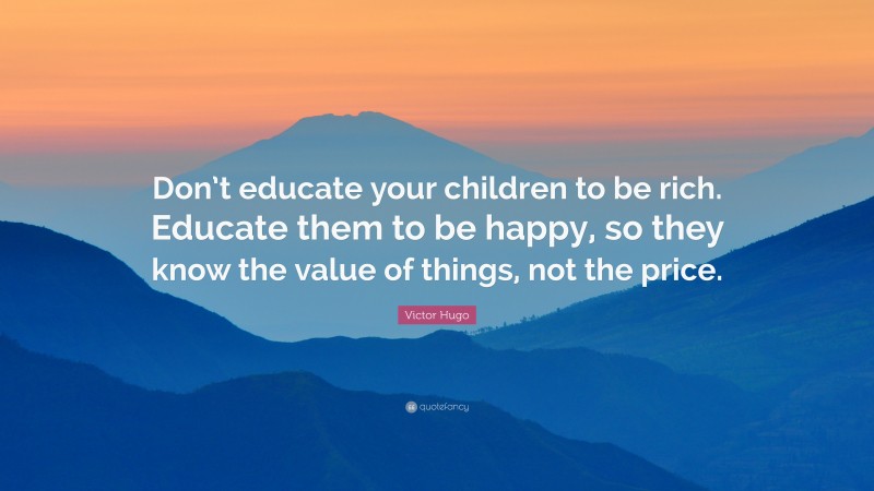 Victor Hugo Quote: “Don’t educate your children to be rich. Educate them to be happy, so they know the value of things, not the price.”