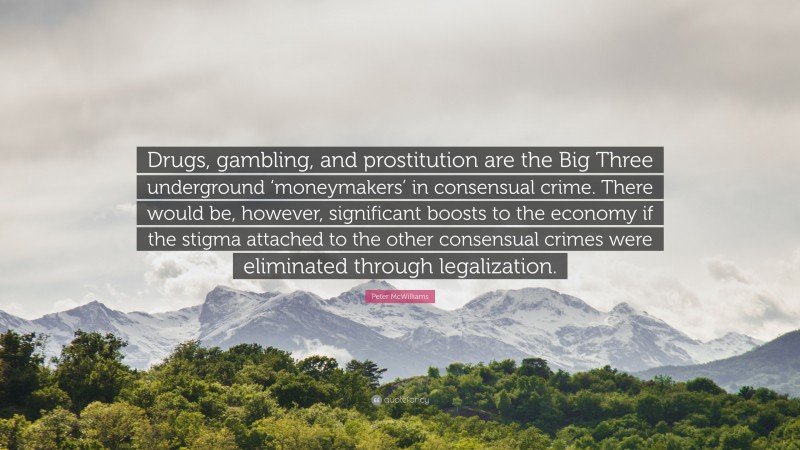 Peter McWilliams Quote: “Drugs, gambling, and prostitution are the Big Three underground ‘moneymakers’ in consensual crime. There would be, however, significant boosts to the economy if the stigma attached to the other consensual crimes were eliminated through legalization.”