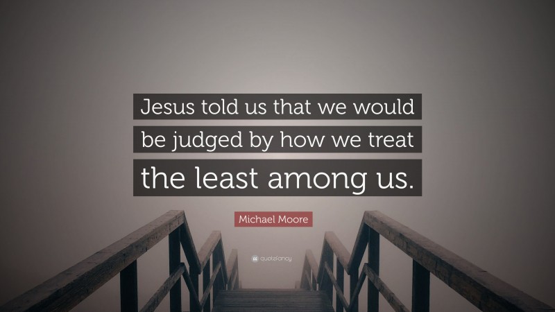 Michael Moore Quote: “Jesus told us that we would be judged by how we treat the least among us.”