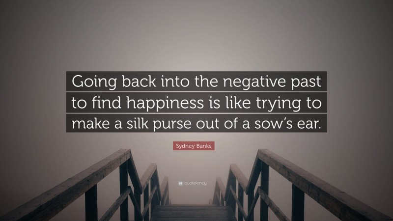 Sydney Banks Quote: “Going back into the negative past to find happiness is like trying to make a silk purse out of a sow’s ear.”