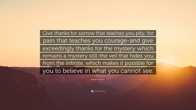 Robert Nathan Quote: “Give thanks for sorrow that teaches you pity; for pain that teaches you courage-and give exceedingly thanks for the mystery which remains a mystery still-the veil that hides you from the infinite, which makes it possible for you to believe in what you cannot see.”