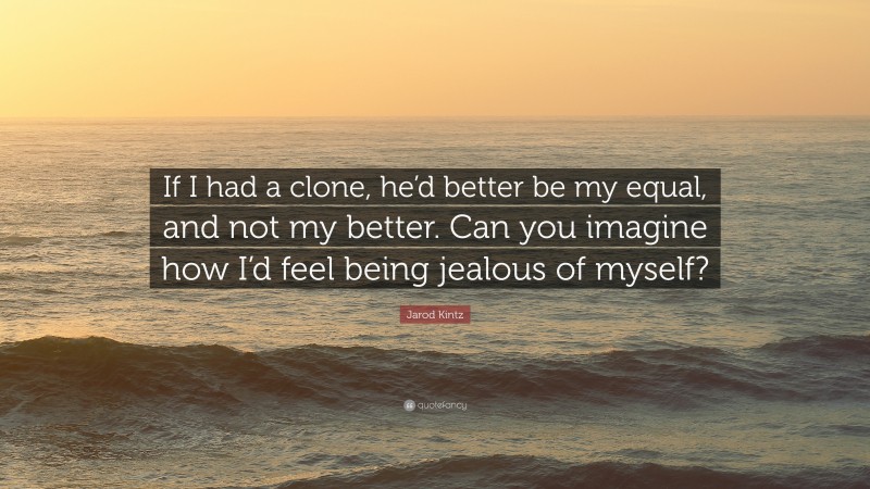 Jarod Kintz Quote: “If I had a clone, he’d better be my equal, and not my better. Can you imagine how I’d feel being jealous of myself?”