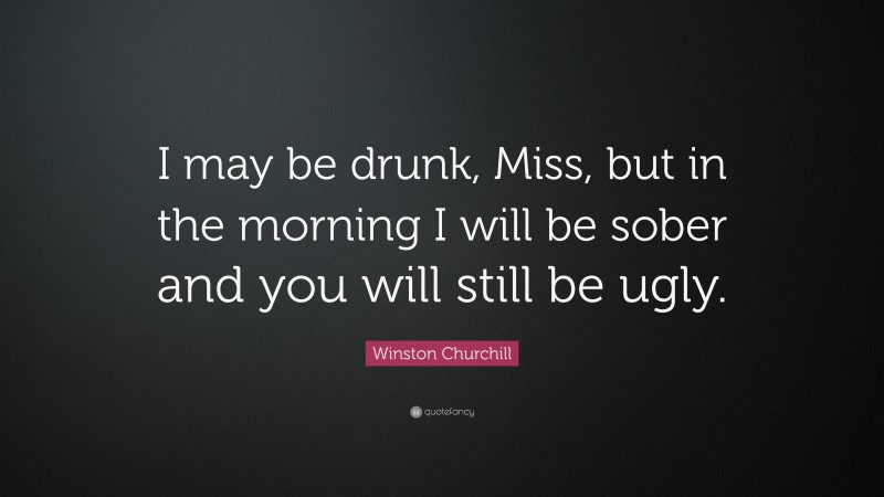 Winston Churchill Quote: “I may be drunk, Miss, but in the morning I will be sober and you will still be ugly.”