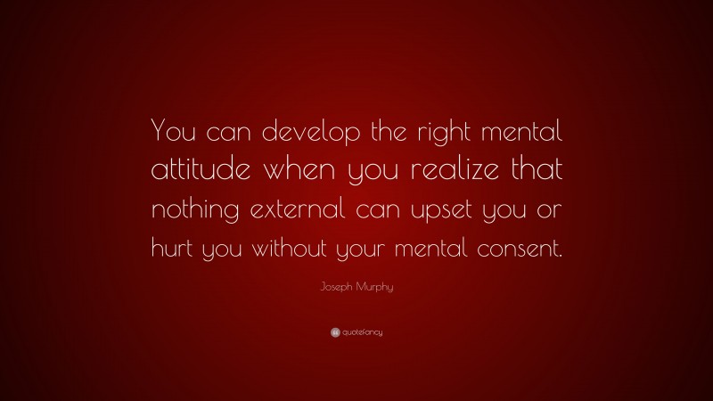 Joseph Murphy Quote: “You can develop the right mental attitude when you realize that nothing external can upset you or hurt you without your mental consent.”