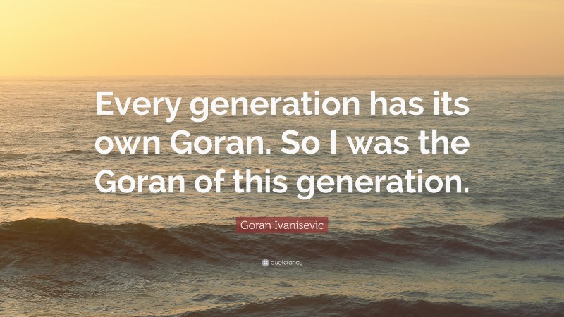 Goran Ivanisevic Quote: “Every generation has its own Goran. So I was the Goran of this generation.”