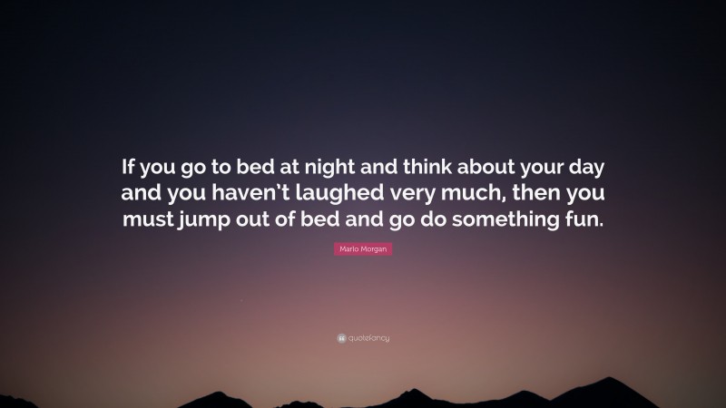Marlo Morgan Quote: “If you go to bed at night and think about your day and you haven’t laughed very much, then you must jump out of bed and go do something fun.”