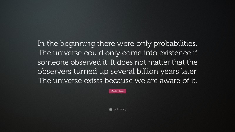 Martin Rees Quote: “In the beginning there were only probabilities. The universe could only come into existence if someone observed it. It does not matter that the observers turned up several billion years later. The universe exists because we are aware of it.”