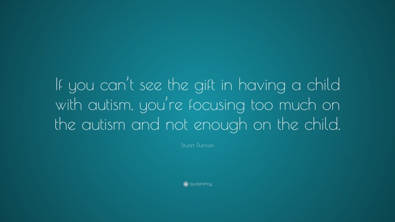 Stuart Duncan Quote: “If you can’t see the gift in having a child with autism, you’re focusing too much on the autism and not enough on the child.”