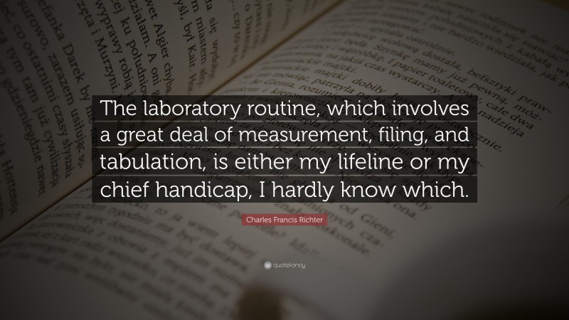 Charles Francis Richter Quote: “The laboratory routine, which involves a great deal of measurement, filing, and tabulation, is either my lifeline or my chief handicap, I hardly know which.”