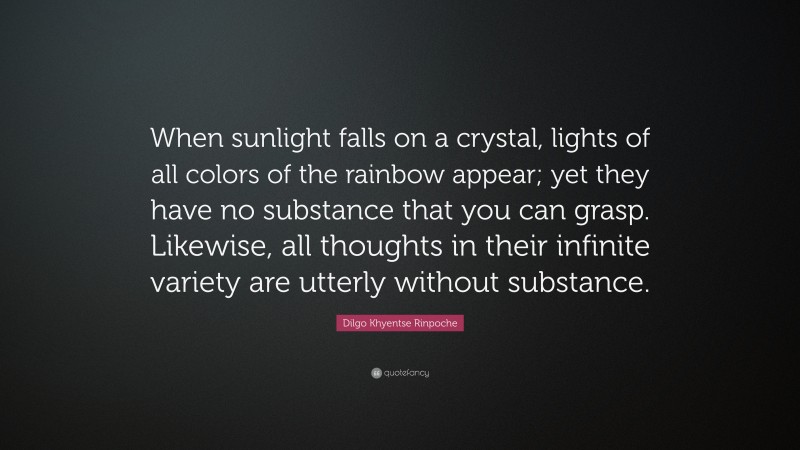 Dilgo Khyentse Rinpoche Quote: “When sunlight falls on a crystal, lights of all colors of the rainbow appear; yet they have no substance that you can grasp. Likewise, all thoughts in their infinite variety are utterly without substance.”