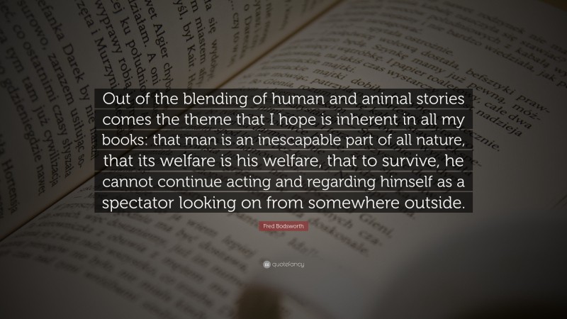 Fred Bodsworth Quote: “Out of the blending of human and animal stories comes the theme that I hope is inherent in all my books: that man is an inescapable part of all nature, that its welfare is his welfare, that to survive, he cannot continue acting and regarding himself as a spectator looking on from somewhere outside.”