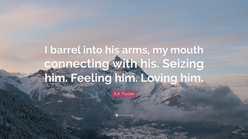 K.A. Tucker Quote: “I barrel into his arms, my mouth connecting with his. Seizing him. Feeling him. Loving him.”