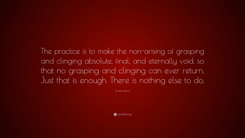 Buddhadasa Quote: “The practice is to make the non-arising of grasping and clinging absolute, final, and eternally void, so that no grasping and clinging can ever return. Just that is enough. There is nothing else to do.”