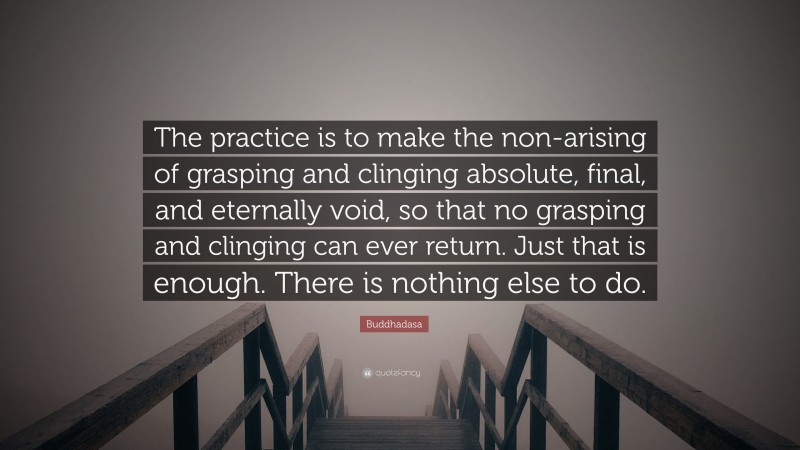 Buddhadasa Quote: “The practice is to make the non-arising of grasping and clinging absolute, final, and eternally void, so that no grasping and clinging can ever return. Just that is enough. There is nothing else to do.”