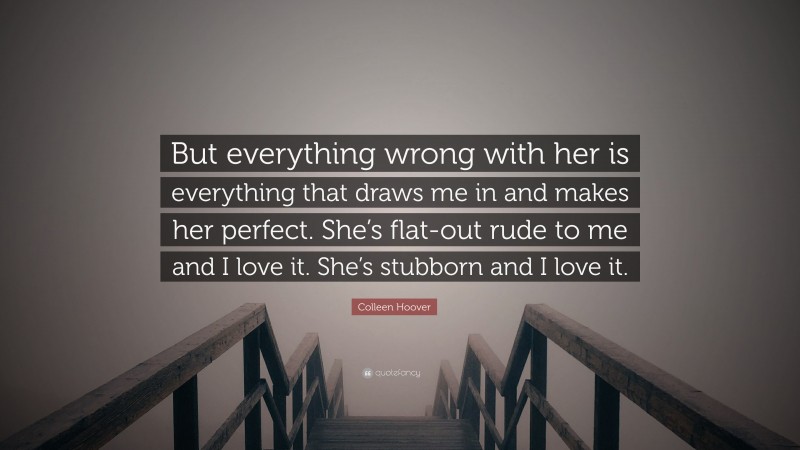 Colleen Hoover Quote: “But everything wrong with her is everything that draws me in and makes her perfect. She’s flat-out rude to me and I love it. She’s stubborn and I love it.”