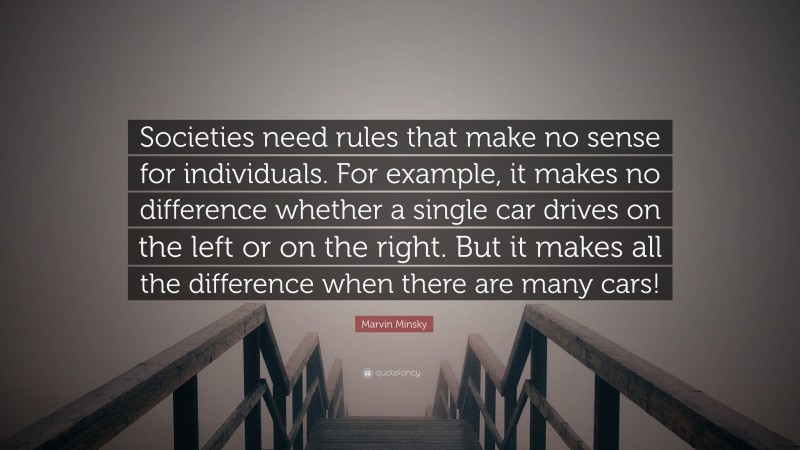 Marvin Minsky Quote: “Societies need rules that make no sense for individuals. For example, it makes no difference whether a single car drives on the left or on the right. But it makes all the difference when there are many cars!”