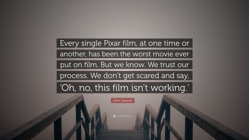 John Lasseter Quote: “Every single Pixar film, at one time or another, has been the worst movie ever put on film. But we know. We trust our process. We don’t get scared and say, ‘Oh, no, this film isn’t working.’”