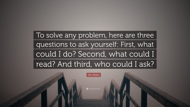 Jim Rohn Quote: “To solve any problem, here are three questions to ask yourself: First, what could I do? Second, what could I read? And third, who could I ask?”