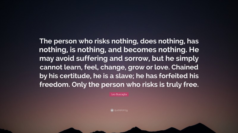 Leo Buscaglia Quote: “The person who risks nothing, does nothing, has nothing, is nothing, and becomes nothing. He may avoid suffering and sorrow, but he simply cannot learn, feel, change, grow or love. Chained by his certitude, he is a slave; he has forfeited his freedom. Only the person who risks is truly free.”