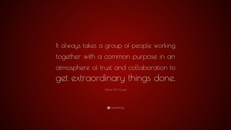 James M. Kouzes Quote: “It always takes a group of people working together with a common purpose in an atmosphere of trust and collaboration to get extraordinary things done.”