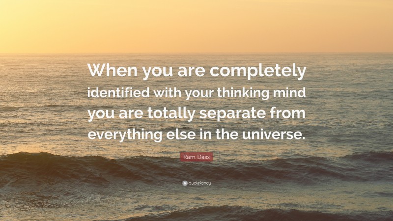 Ram Dass Quote: “When you are completely identified with your thinking mind you are totally separate from everything else in the universe.”
