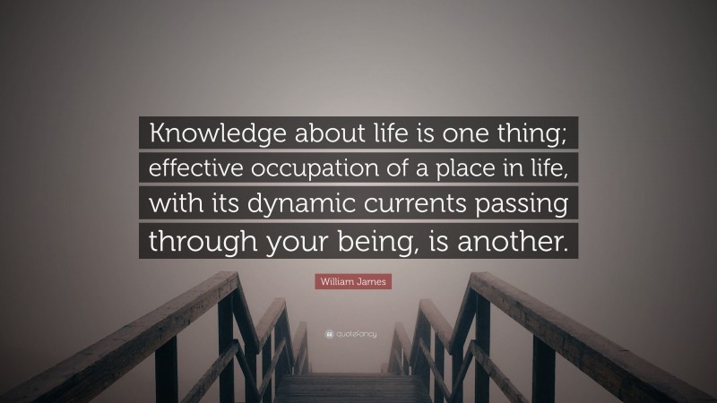 William James Quote: “Knowledge about life is one thing; effective occupation of a place in life, with its dynamic currents passing through your being, is another.”