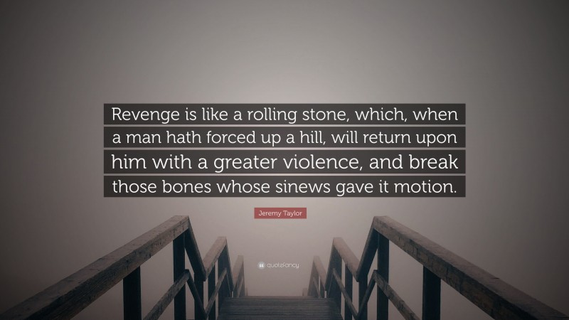 Jeremy Taylor Quote: “Revenge is like a rolling stone, which, when a man hath forced up a hill, will return upon him with a greater violence, and break those bones whose sinews gave it motion.”