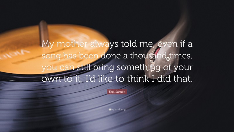 Etta James Quote: “My mother always told me, even if a song has been done a thousand times, you can still bring something of your own to it. I’d like to think I did that.”