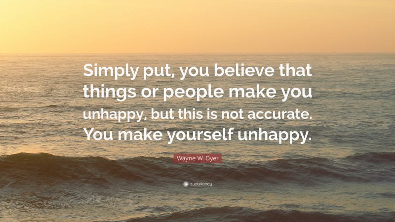 Wayne W. Dyer Quote: “Simply put, you believe that things or people make you unhappy, but this is not accurate. You make yourself unhappy.”