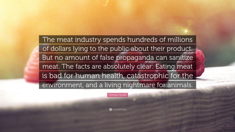Chrissie Hynde Quote: “The meat industry spends hundreds of millions of dollars lying to the public about their product. But no amount of false propaganda can sanitize meat. The facts are absolutely clear: Eating meat is bad for human health, catastrophic for the environment, and a living nightmare for animals.”