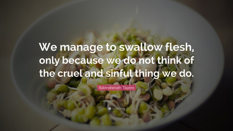 Rabindranath Tagore Quote: “We manage to swallow flesh, only because we do not think of the cruel and sinful thing we do.”