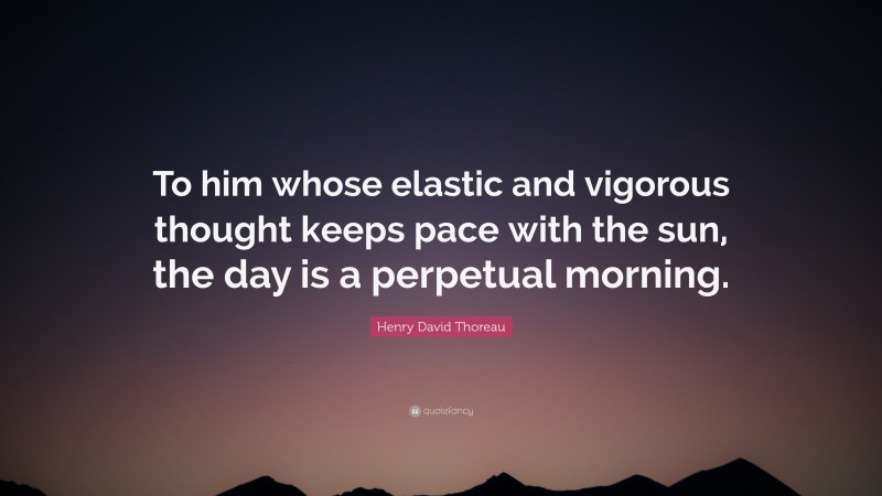 Henry David Thoreau Quote: “To him whose elastic and vigorous thought keeps pace with the sun, the day is a perpetual morning.”