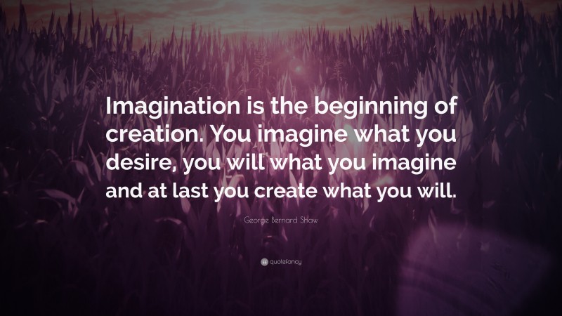 George Bernard Shaw Quote: “Imagination is the beginning of creation. You imagine what you desire, you will what you imagine and at last you create what you will.”