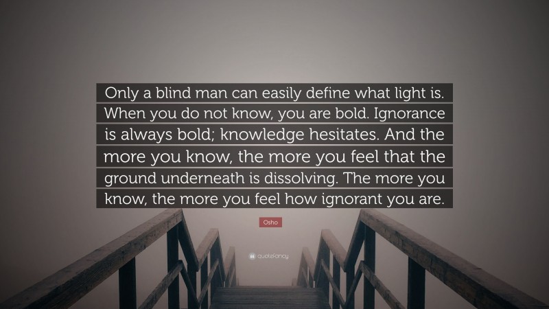 Osho Quote: “Only a blind man can easily define what light is. When you do not know, you are bold. Ignorance is always bold; knowledge hesitates. And the more you know, the more you feel that the ground underneath is dissolving. The more you know, the more you feel how ignorant you are.”