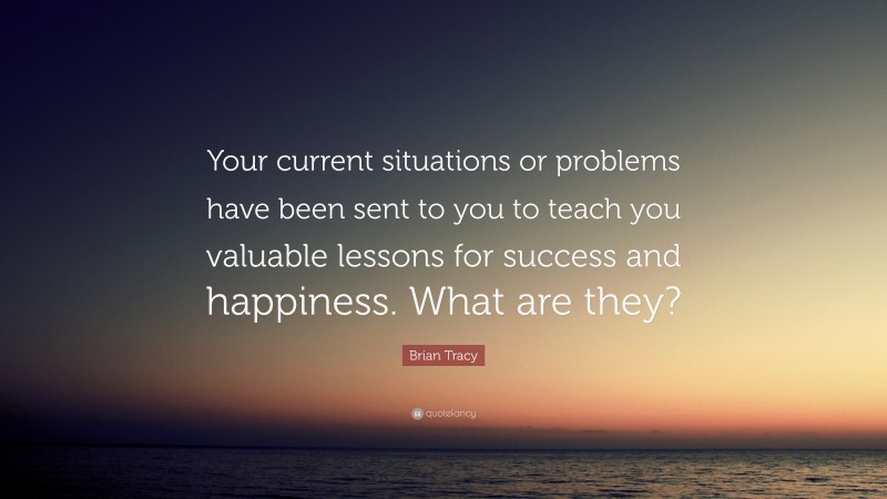 Brian Tracy Quote: “Your current situations or problems have been sent to you to teach you valuable lessons for success and happiness. What are they?”