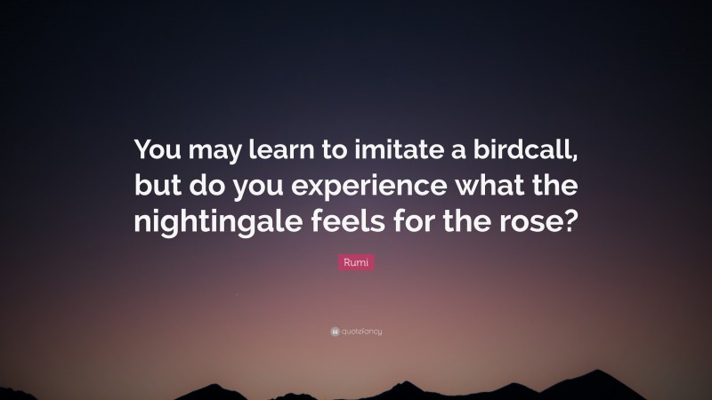 Rumi Quote: “You may learn to imitate a birdcall, but do you experience what the nightingale feels for the rose?”