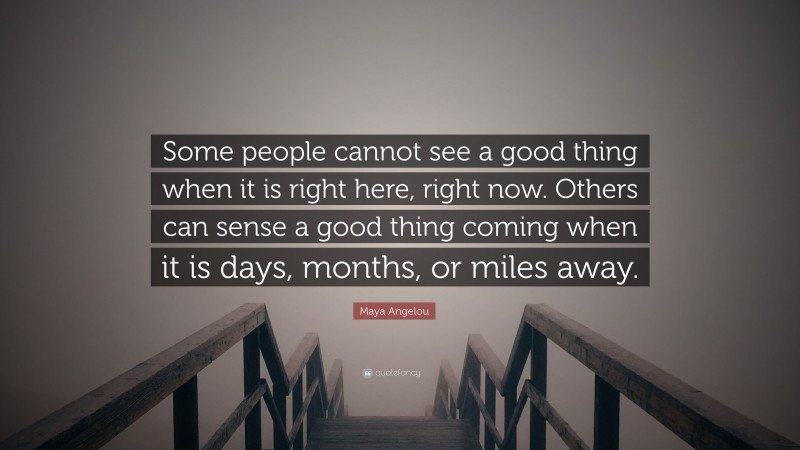 Maya Angelou Quote: “Some people cannot see a good thing when it is right here, right now. Others can sense a good thing coming when it is days, months, or miles away.”