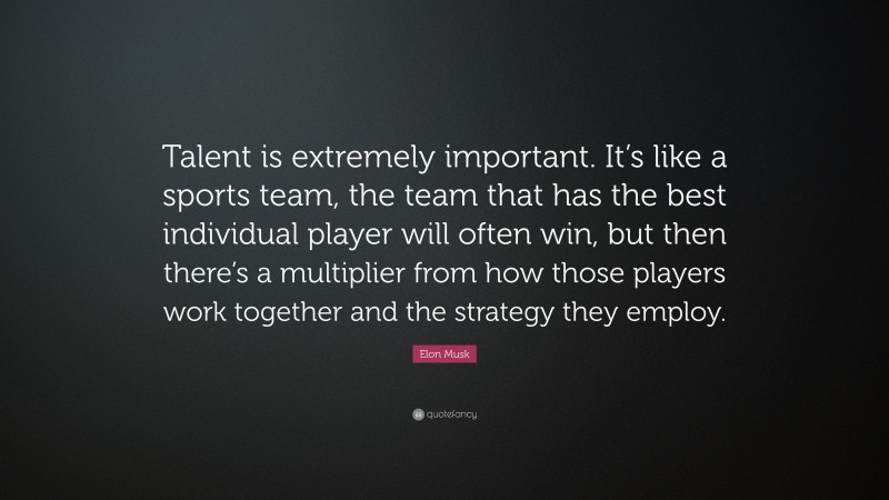 Elon Musk Quote: “Talent is extremely important. It’s like a sports team, the team that has the best individual player will often win, but then there’s a multiplier from how those players work together and the strategy they employ.”