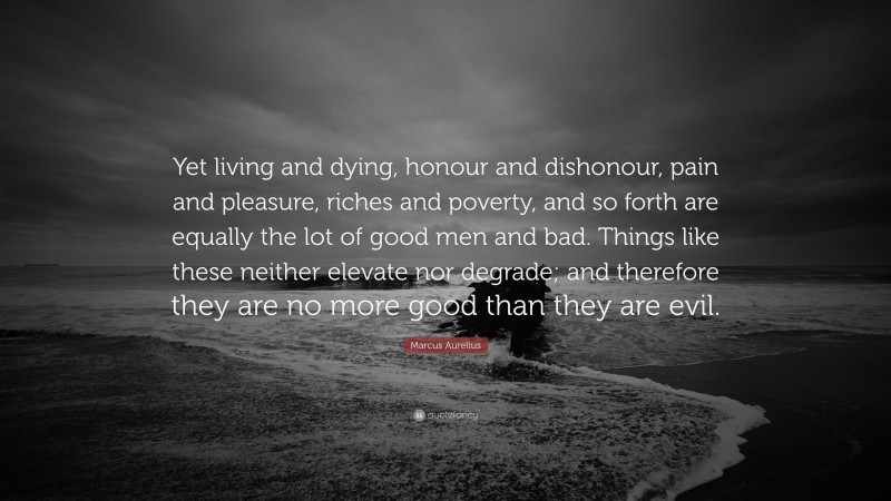 Marcus Aurelius Quote: “Yet living and dying, honour and dishonour, pain and pleasure, riches and poverty, and so forth are equally the lot of good men and bad. Things like these neither elevate nor degrade; and therefore they are no more good than they are evil.”