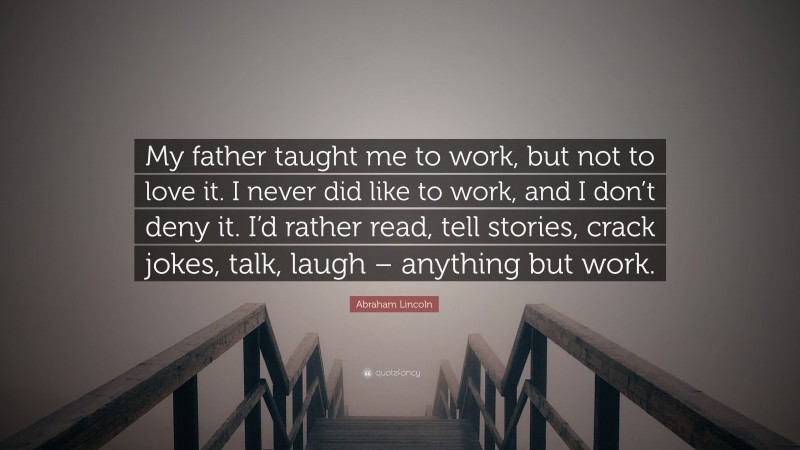 Abraham Lincoln Quote: “My father taught me to work, but not to love it. I never did like to work, and I don’t deny it. I’d rather read, tell stories, crack jokes, talk, laugh – anything but work.”