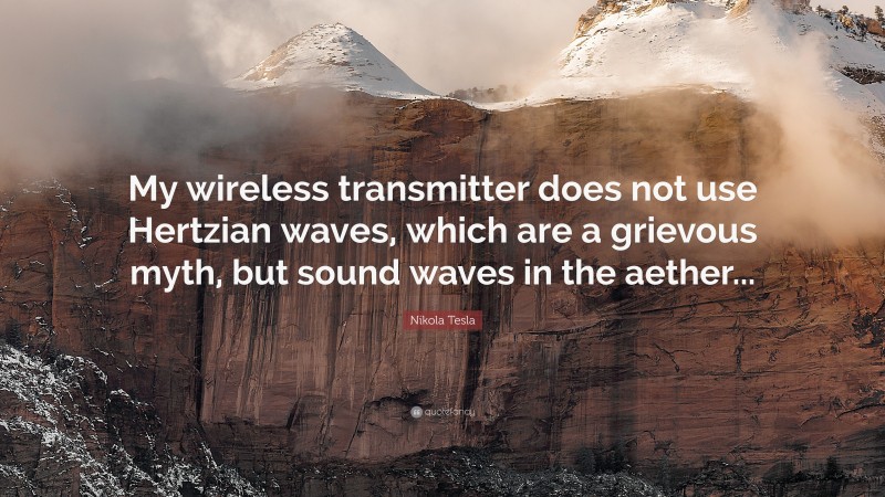 Nikola Tesla Quote: “My wireless transmitter does not use Hertzian waves, which are a grievous myth, but sound waves in the aether...”